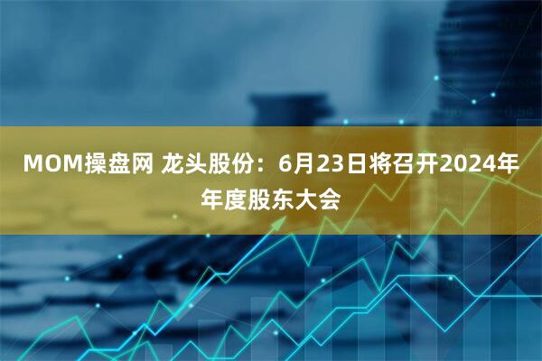 MOM操盘网 龙头股份：6月23日将召开2024年年度股东大会