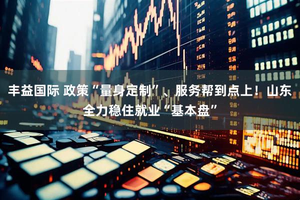 丰益国际 政策“量身定制”、服务帮到点上！山东全力稳住就业“基本盘”