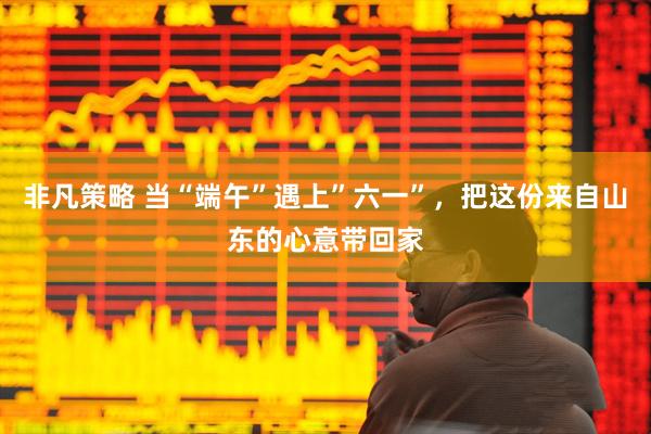 非凡策略 当“端午”遇上”六一”，把这份来自山东的心意带回家