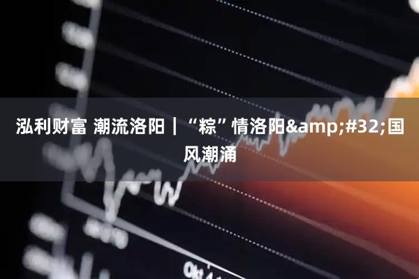 泓利财富 潮流洛阳｜“粽”情洛阳&#32;国风潮涌