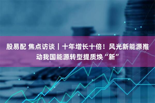 股易配 焦点访谈｜十年增长十倍！风光新能源推动我国能源转型提质焕“新”
