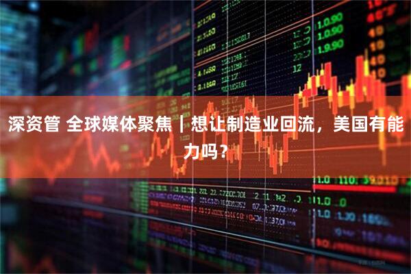 深资管 全球媒体聚焦｜想让制造业回流，美国有能力吗？