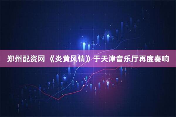 郑州配资网 《炎黄风情》于天津音乐厅再度奏响