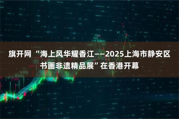 旗开网 “海上风华耀香江——2025上海市静安区书画非遗精品展”在香港开幕