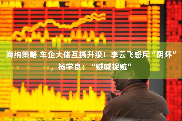 海纳策略 车企大佬互撕升级！李云飞怒斥“阴坏”，杨学良：“贼喊捉贼”