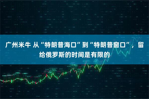 广州米牛 从“特朗普海口”到“特朗普窗口”，留给俄罗斯的时间是有限的