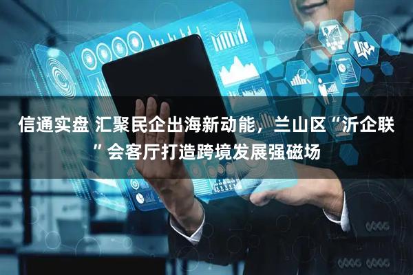信通实盘 汇聚民企出海新动能，兰山区“沂企联”会客厅打造跨境发展强磁场