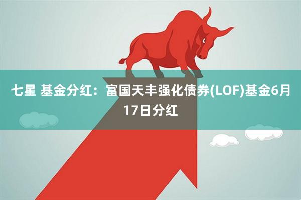 七星 基金分红：富国天丰强化债券(LOF)基金6月17日分红