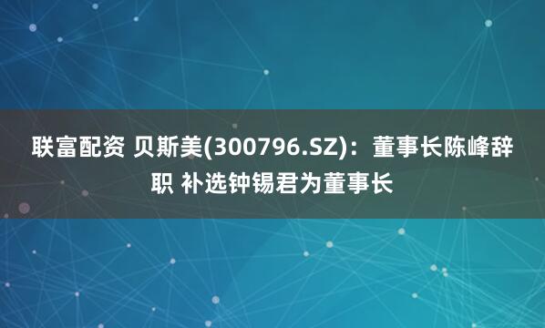 联富配资 贝斯美(300796.SZ)：董事长陈峰辞职 补选钟锡君为董事长