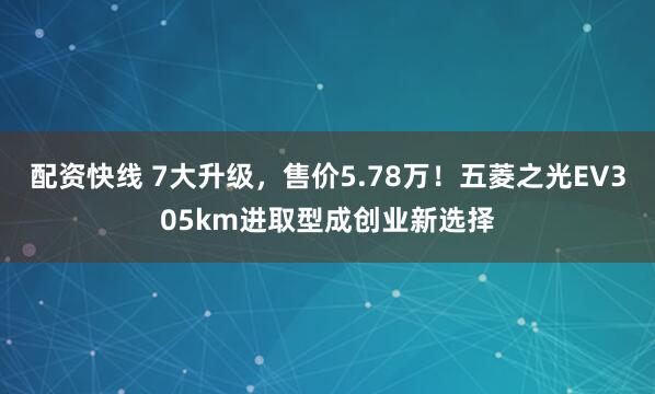 配资快线 7大升级，售价5.78万！五菱之光EV305km进取型成创业新选择