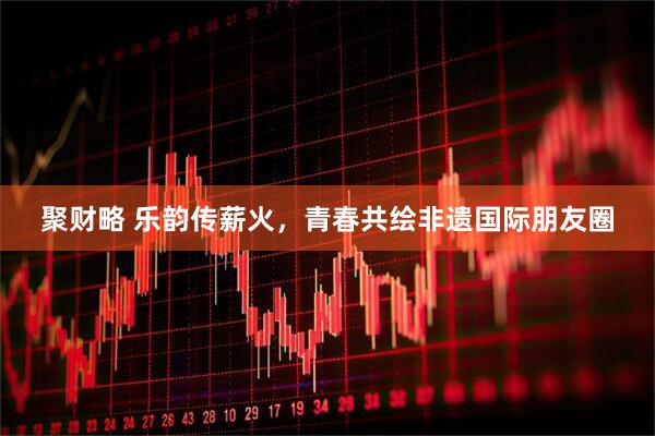 聚财略 乐韵传薪火，青春共绘非遗国际朋友圈