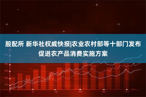 股配所 新华社权威快报|农业农村部等十部门发布促进农产品消费实施方案