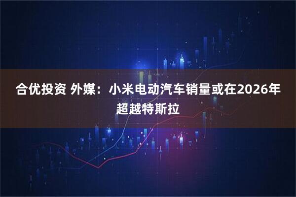 合优投资 外媒：小米电动汽车销量或在2026年超越特斯拉