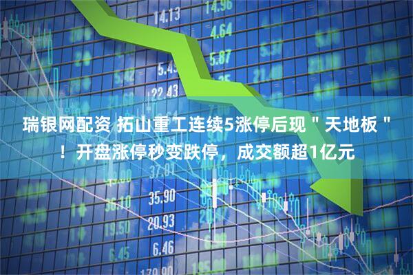 瑞银网配资 拓山重工连续5涨停后现＂天地板＂！开盘涨停秒变跌停，成交额超1亿元