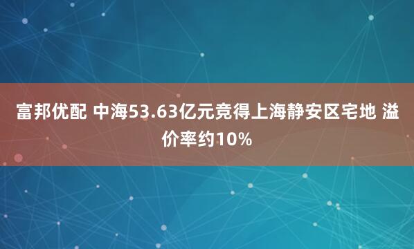 富邦优配 中海53.63亿元竞得上海静安区宅地 溢价率约10%