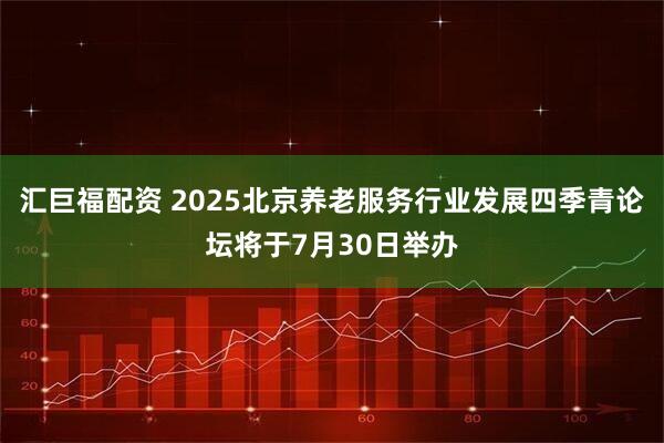 汇巨福配资 2025北京养老服务行业发展四季青论坛将于7月30日举办