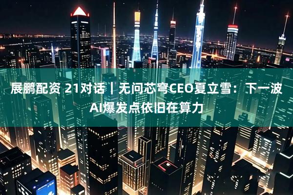 展鹏配资 21对话｜无问芯穹CEO夏立雪：下一波AI爆发点依旧在算力
