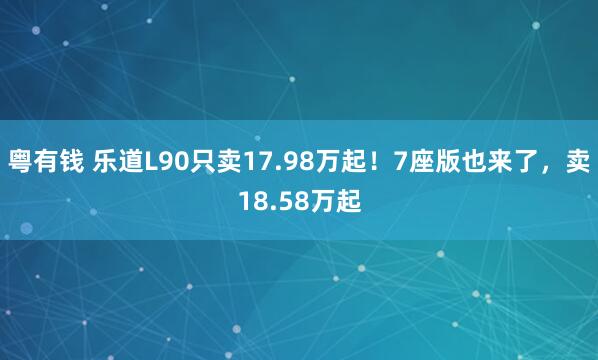 粤有钱 乐道L90只卖17.98万起！7座版也来了，卖18.58万起