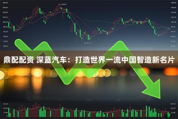 鼎配配资 深蓝汽车：打造世界一流中国智造新名片