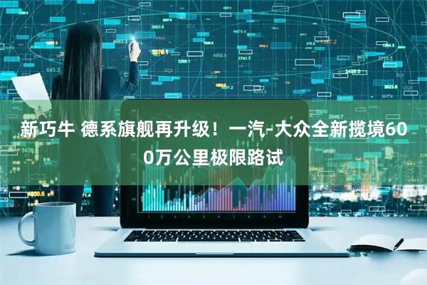 新巧牛 德系旗舰再升级！一汽-大众全新揽境600万公里极限路试