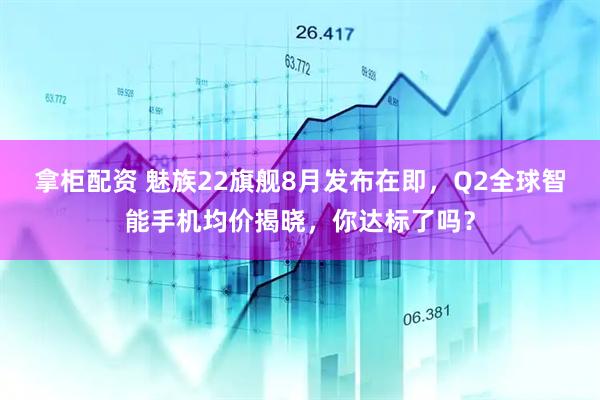 拿柜配资 魅族22旗舰8月发布在即，Q2全球智能手机均价揭晓，你达标了吗？