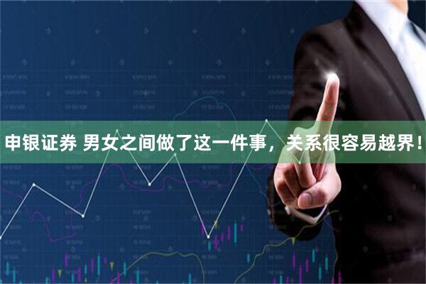 申银证券 男女之间做了这一件事，关系很容易越界！