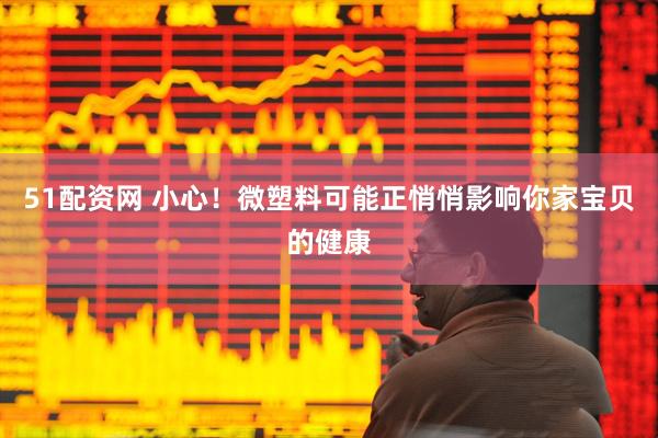51配资网 小心！微塑料可能正悄悄影响你家宝贝的健康