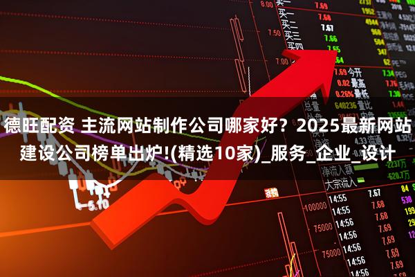 德旺配资 主流网站制作公司哪家好？2025最新网站建设公司榜单出炉!(精选10家)_服务_企业_设计