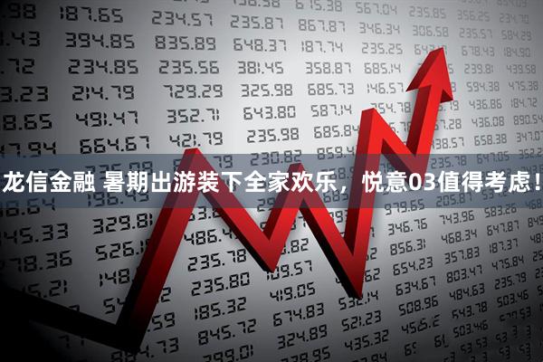 龙信金融 暑期出游装下全家欢乐，悦意03值得考虑！