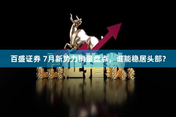 百盛证券 7月新势力销量盘点，谁能稳居头部？