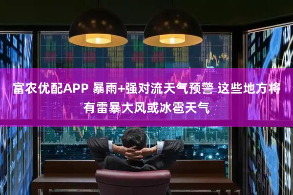 富农优配APP 暴雨+强对流天气预警 这些地方将有雷暴大风或冰雹天气
