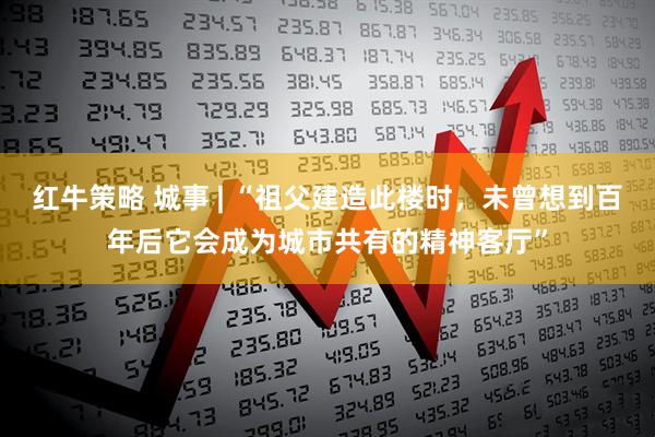 红牛策略 城事 | “祖父建造此楼时，未曾想到百年后它会成为城市共有的精神客厅”