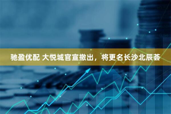 驰盈优配 大悦城官宣撤出,将更名长沙北辰荟
