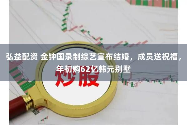 弘益配资 金钟国录制综艺宣布结婚，成员送祝福，年初购62亿韩元别墅