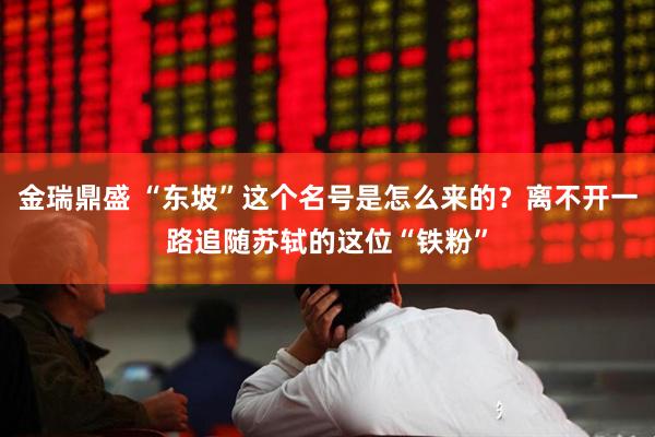金瑞鼎盛 “东坡”这个名号是怎么来的？离不开一路追随苏轼的这位“铁粉”