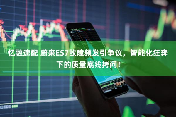 忆融速配 蔚来ES7故障频发引争议，智能化狂奔下的质量底线拷问！