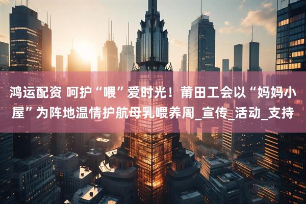 鸿运配资 呵护“喂”爱时光！莆田工会以“妈妈小屋”为阵地温情护航母乳喂养周_宣传_活动_支持
