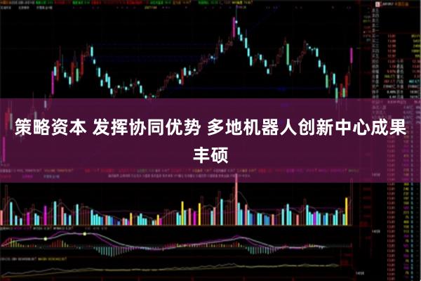 策略资本 发挥协同优势 多地机器人创新中心成果丰硕