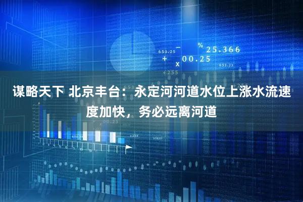 谋略天下 北京丰台：永定河河道水位上涨水流速度加快，务必远离河道