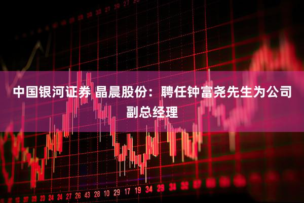 中国银河证券 晶晨股份：聘任钟富尧先生为公司副总经理