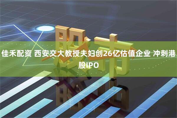 佳禾配资 西安交大教授夫妇创26亿估值企业 冲刺港股IPO