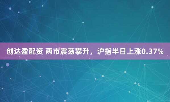 创达盈配资 两市震荡攀升，沪指半日上涨0.37%