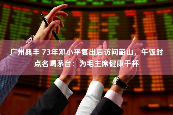 广州典丰 73年邓小平复出后访问韶山，午饭时点名喝茅台：为毛主席健康干杯