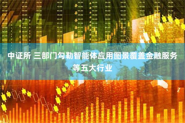 中证所 三部门勾勒智能体应用图景覆盖金融服务等五大行业