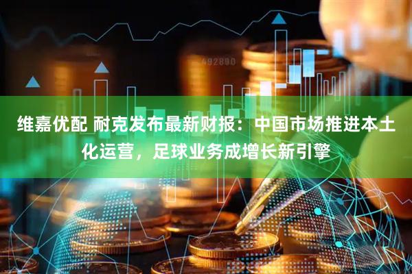 维嘉优配 耐克发布最新财报：中国市场推进本土化运营，足球业务成增长新引擎
